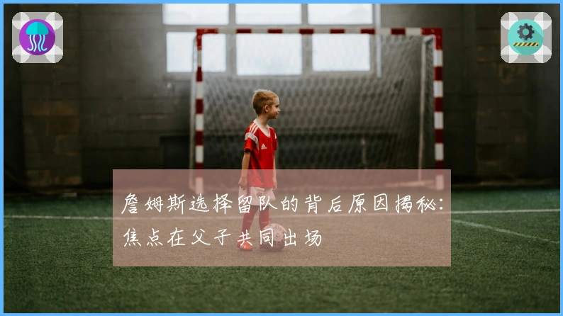 詹姆斯选择留队的背后原因揭秘：焦点在父子共同出场