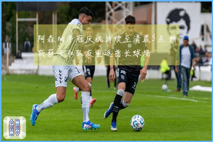阿森纳夺冠庆祝持续至清晨5点 赖斯萨卡和队友重返酋长球场