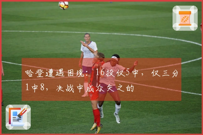 哈登遭遇困境：16投仅5中，仅三分1中8，决战中成众矢之的
